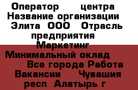 Оператор Call-центра › Название организации ­ Элита, ООО › Отрасль предприятия ­ Маркетинг › Минимальный оклад ­ 24 000 - Все города Работа » Вакансии   . Чувашия респ.,Алатырь г.